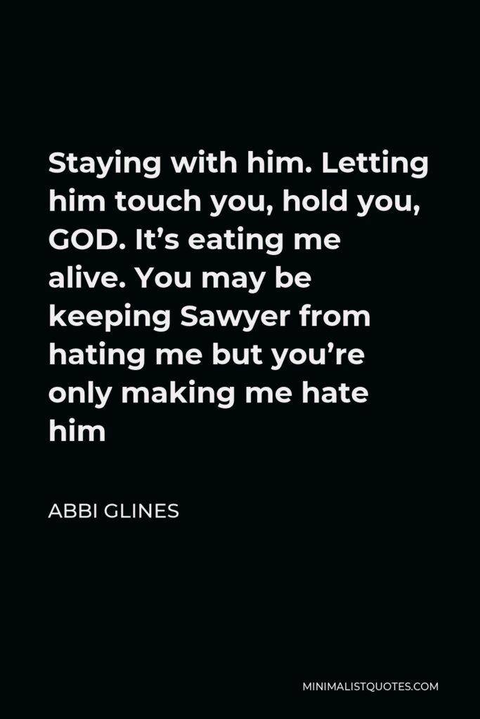 Abbi Glines Quote - Staying with him. Letting him touch you, hold you, GOD. It’s eating me alive. You may be keeping Sawyer from hating me but you’re only making me hate him