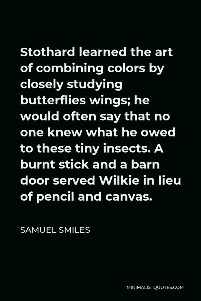 Samuel Smiles Quote - Stothard learned the art of combining colors by closely studying butterflies wings; he would often say that no one knew what he owed to these tiny insects. A burnt stick and a barn door served Wilkie in lieu of pencil and canvas.