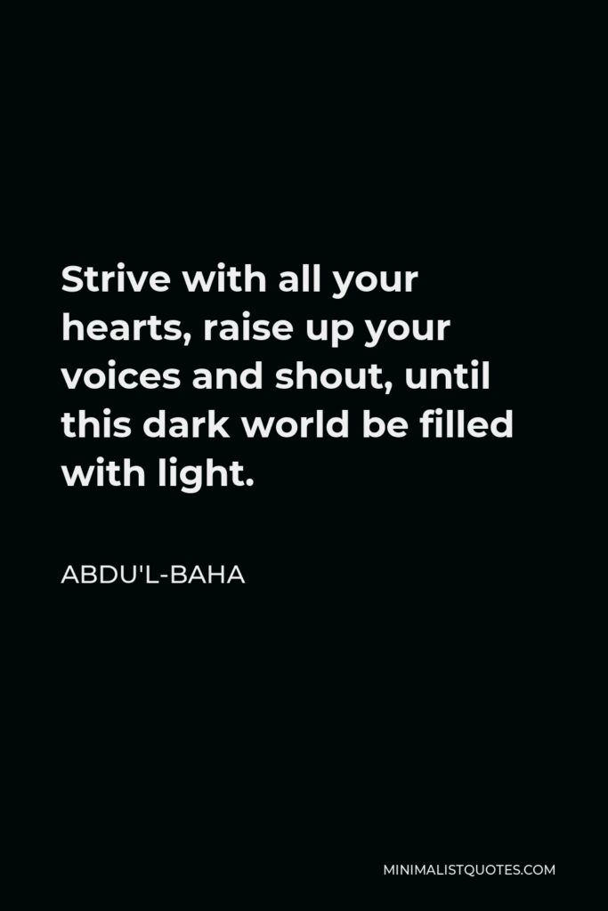 Abdu'l-Baha Quote - Strive with all your hearts, raise up your voices and shout, until this dark world be filled with light.