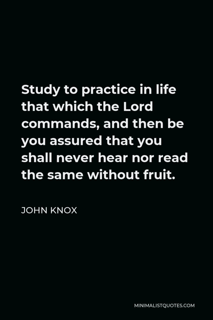 John Knox Quote - Study to practice in life that which the Lord commands, and then be you assured that you shall never hear nor read the same without fruit.