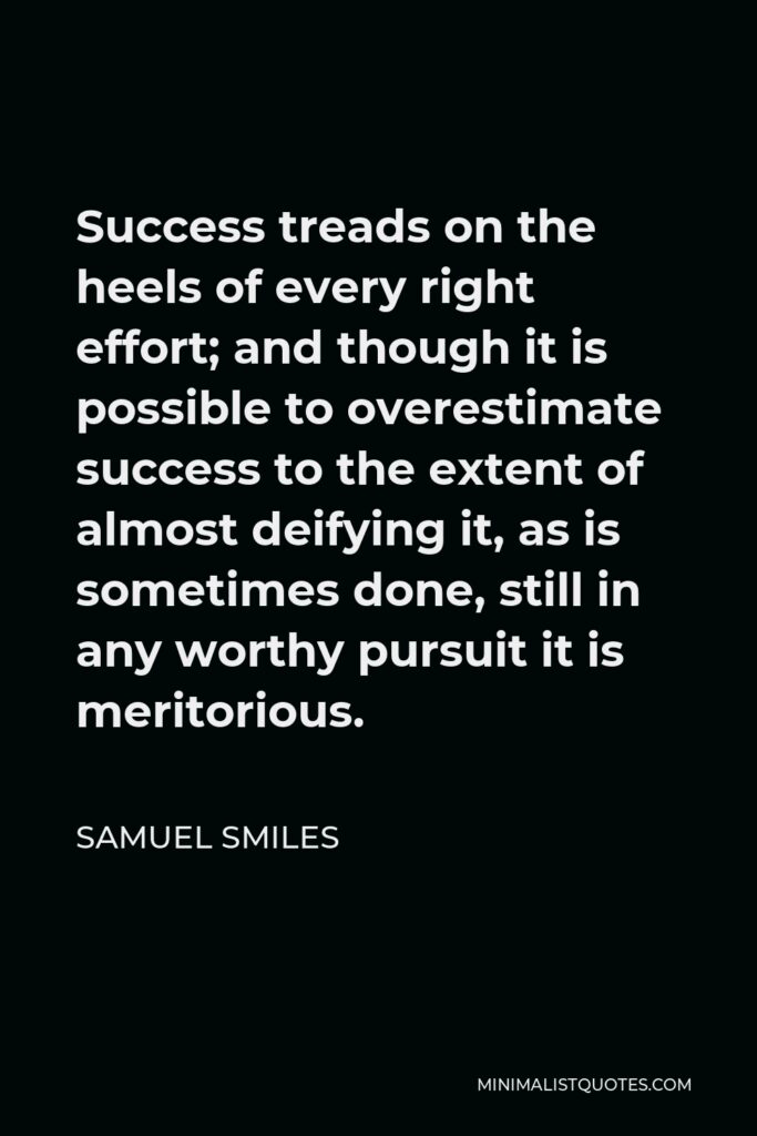 Samuel Smiles Quote - Success treads on the heels of every right effort; and though it is possible to overestimate success to the extent of almost deifying it, as is sometimes done, still in any worthy pursuit it is meritorious.
