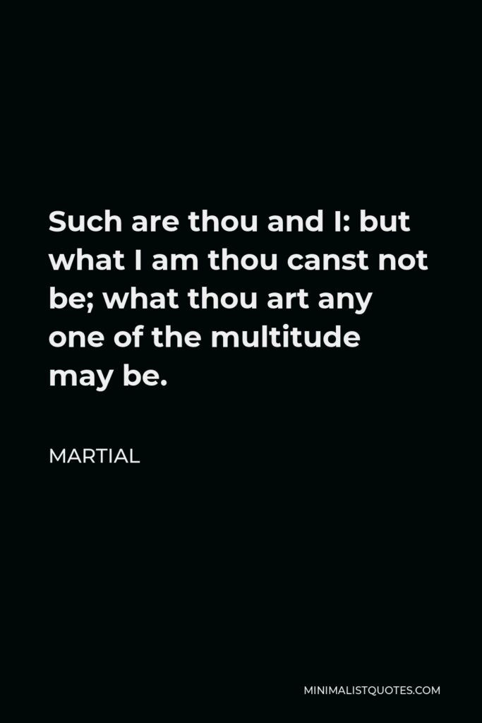 Martial Quote - Such are thou and I: but what I am thou canst not be; what thou art any one of the multitude may be.