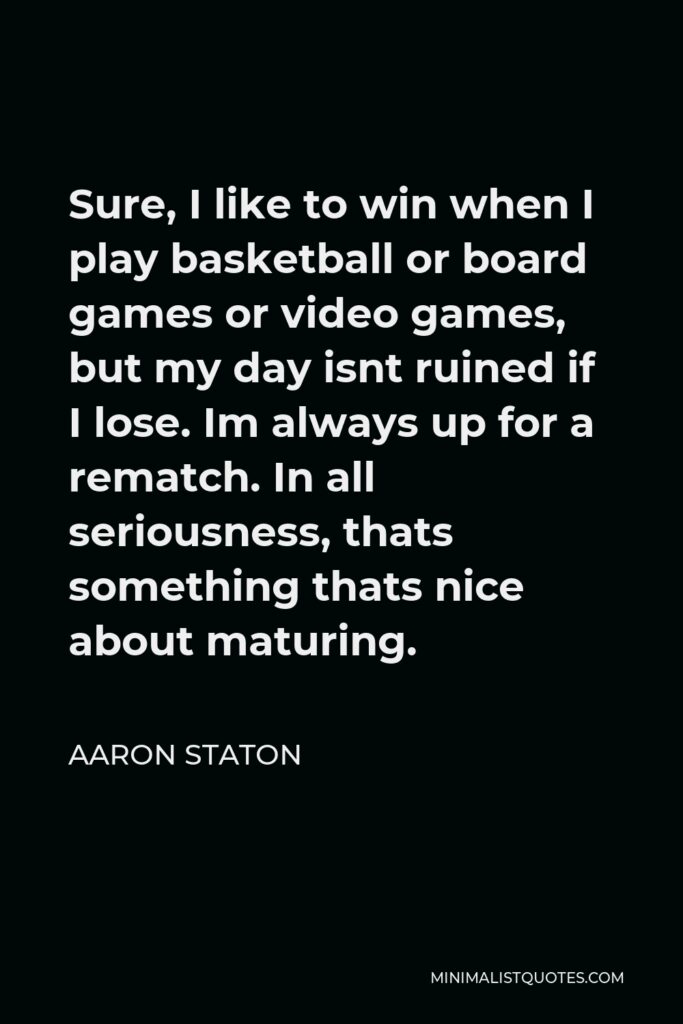 Aaron Staton Quote - Sure, I like to win when I play basketball or board games or video games, but my day isnt ruined if I lose. Im always up for a rematch. In all seriousness, thats something thats nice about maturing.