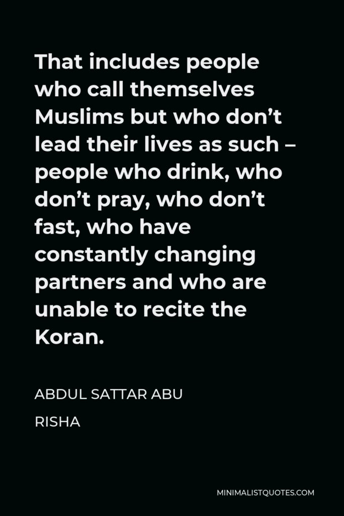 Abdul Sattar Abu Risha Quote - That includes people who call themselves Muslims but who don’t lead their lives as such – people who drink, who don’t pray, who don’t fast, who have constantly changing partners and who are unable to recite the Koran.