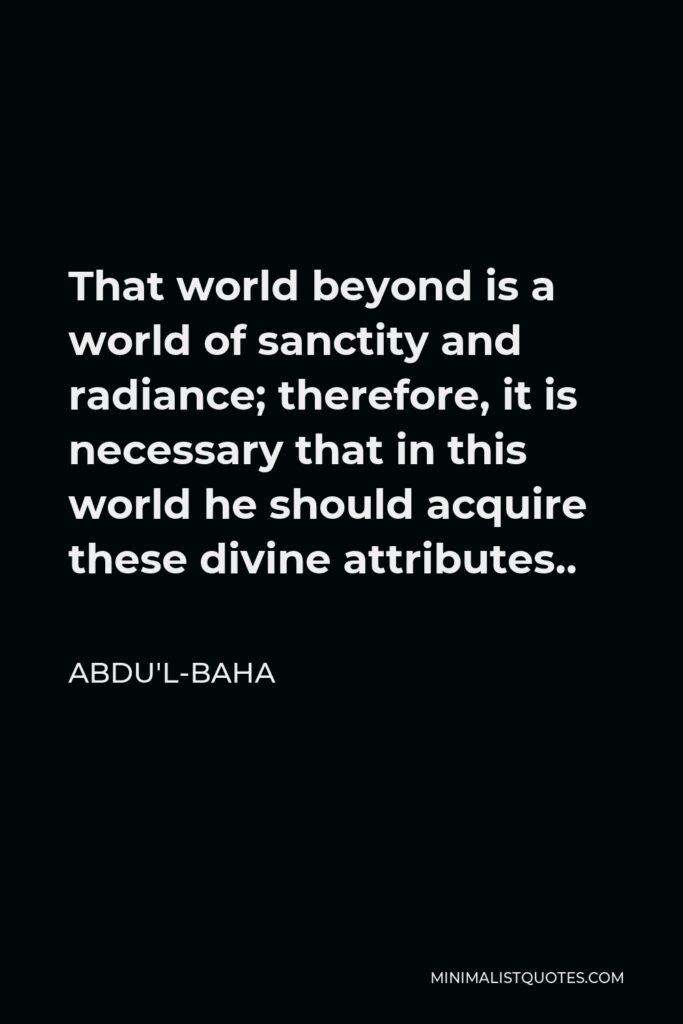 Abdu'l-Baha Quote - That world beyond is a world of sanctity and radiance; therefore, it is necessary that in this world he should acquire these divine attributes..