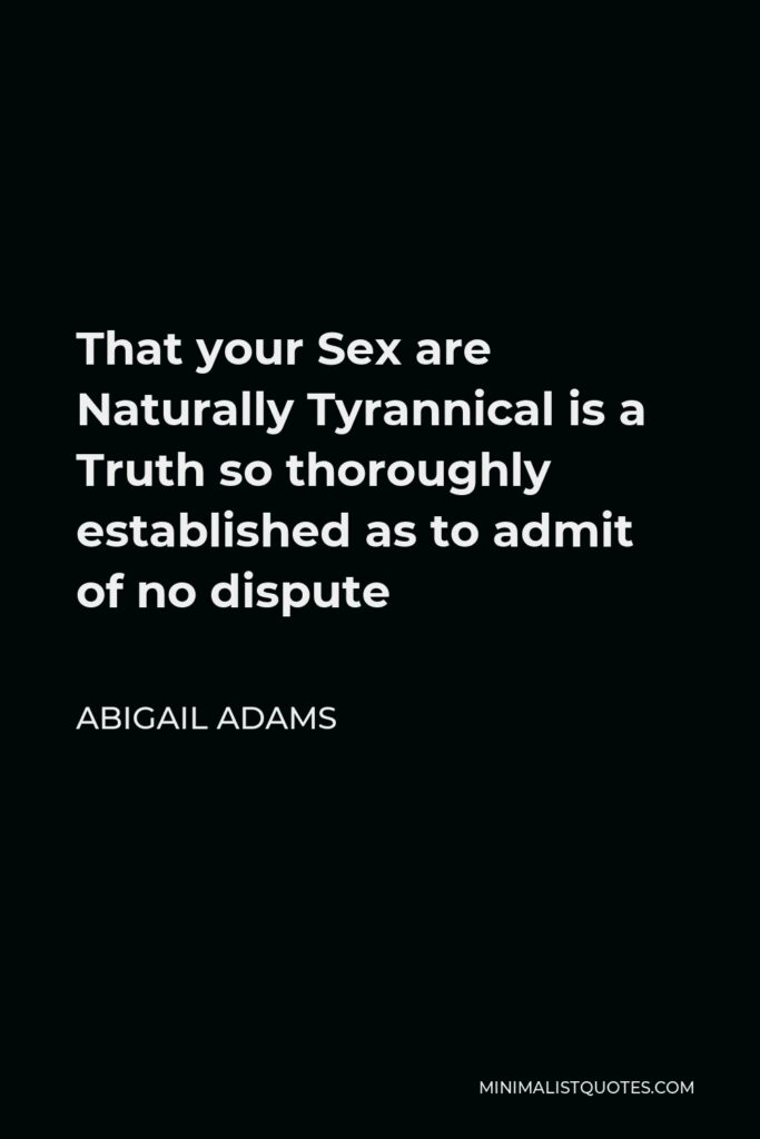 Abigail Adams Quote - That your Sex are Naturally Tyrannical is a Truth so thoroughly established as to admit of no dispute