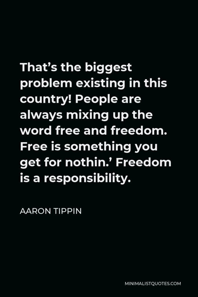 Aaron Tippin Quote - That’s the biggest problem existing in this country! People are always mixing up the word free and freedom. Free is something you get for nothin.’ Freedom is a responsibility.