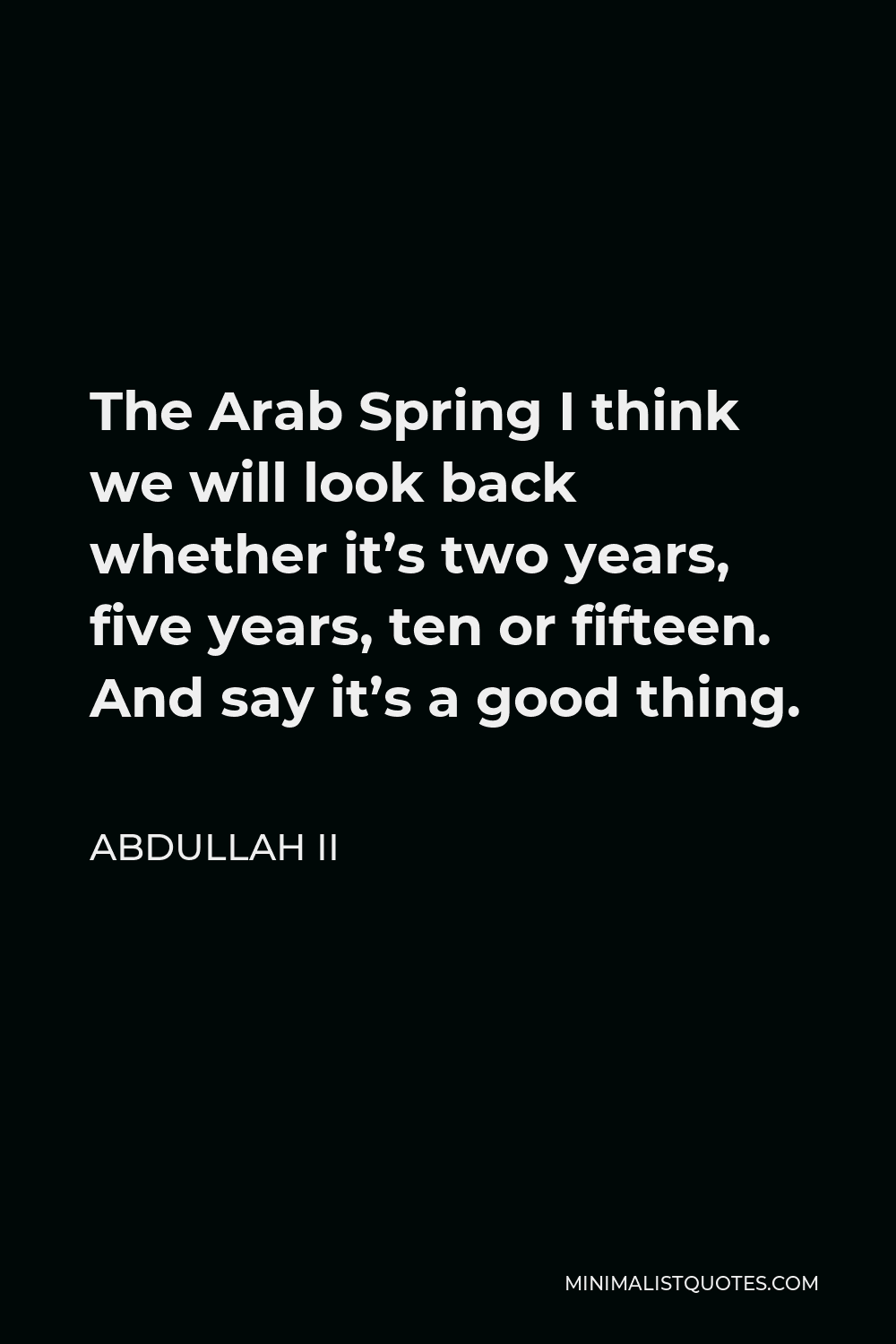 Abdullah II Quote - The Arab Spring I think we will look back whether it’s two years, five years, ten or fifteen. And say it’s a good thing.