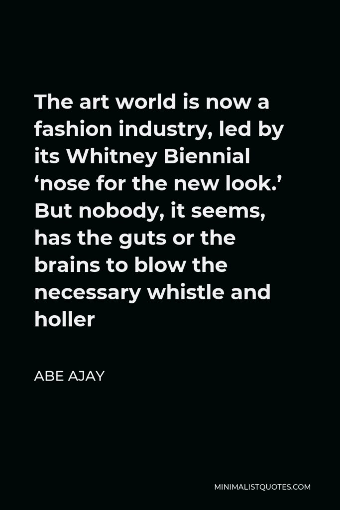 Abe Ajay Quote - The art world is now a fashion industry, led by its Whitney Biennial ‘nose for the new look.’ But nobody, it seems, has the guts or the brains to blow the necessary whistle and holler
