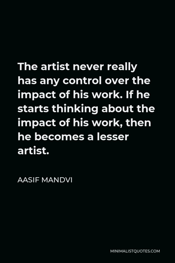 Aasif Mandvi Quote - The artist never really has any control over the impact of his work. If he starts thinking about the impact of his work, then he becomes a lesser artist.