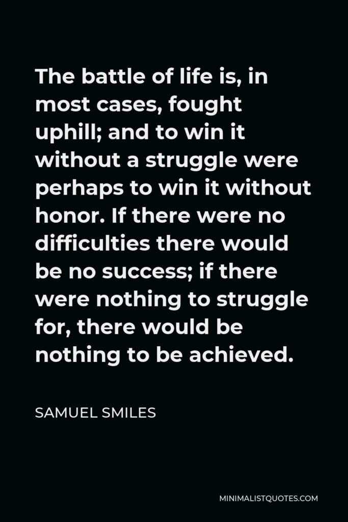 Samuel Smiles Quote - The battle of life is, in most cases, fought uphill; and to win it without a struggle were perhaps to win it without honor. If there were no difficulties there would be no success; if there were nothing to struggle for, there would be nothing to be achieved.