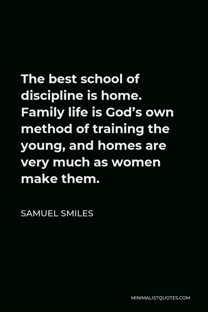 Samuel Smiles Quote - The best school of discipline is home. Family life is God’s own method of training the young, and homes are very much as women make them.