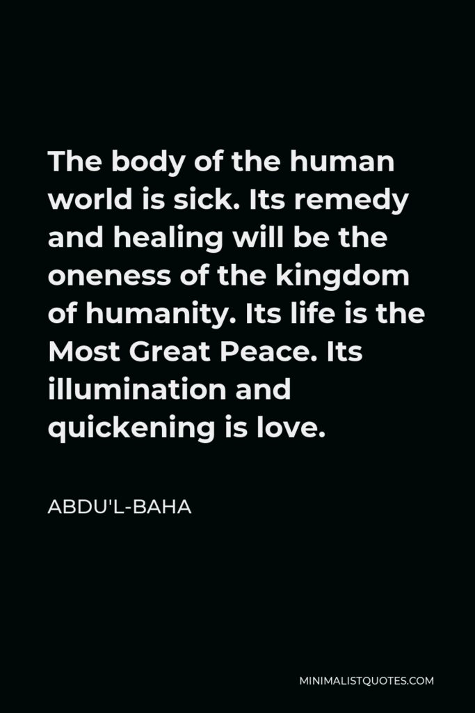 Abdu'l-Baha Quote - The body of the human world is sick. Its remedy and healing will be the oneness of the kingdom of humanity. Its life is the Most Great Peace. Its illumination and quickening is love.