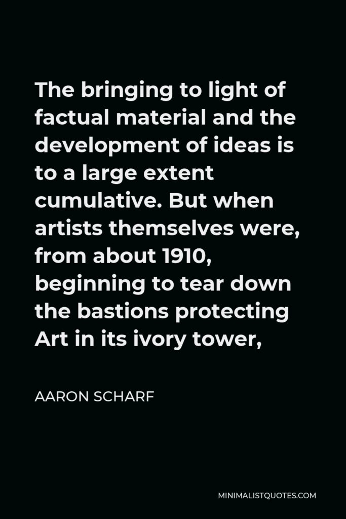 Aaron Scharf Quote - The bringing to light of factual material and the development of ideas is to a large extent cumulative. But when artists themselves were, from about 1910, beginning to tear down the bastions protecting Art in its ivory tower,