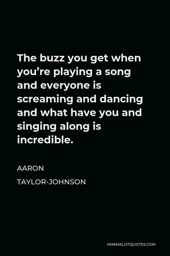 Aaron Taylor-Johnson Quote - The buzz you get when you’re playing a song and everyone is screaming and dancing and what have you and singing along is incredible.