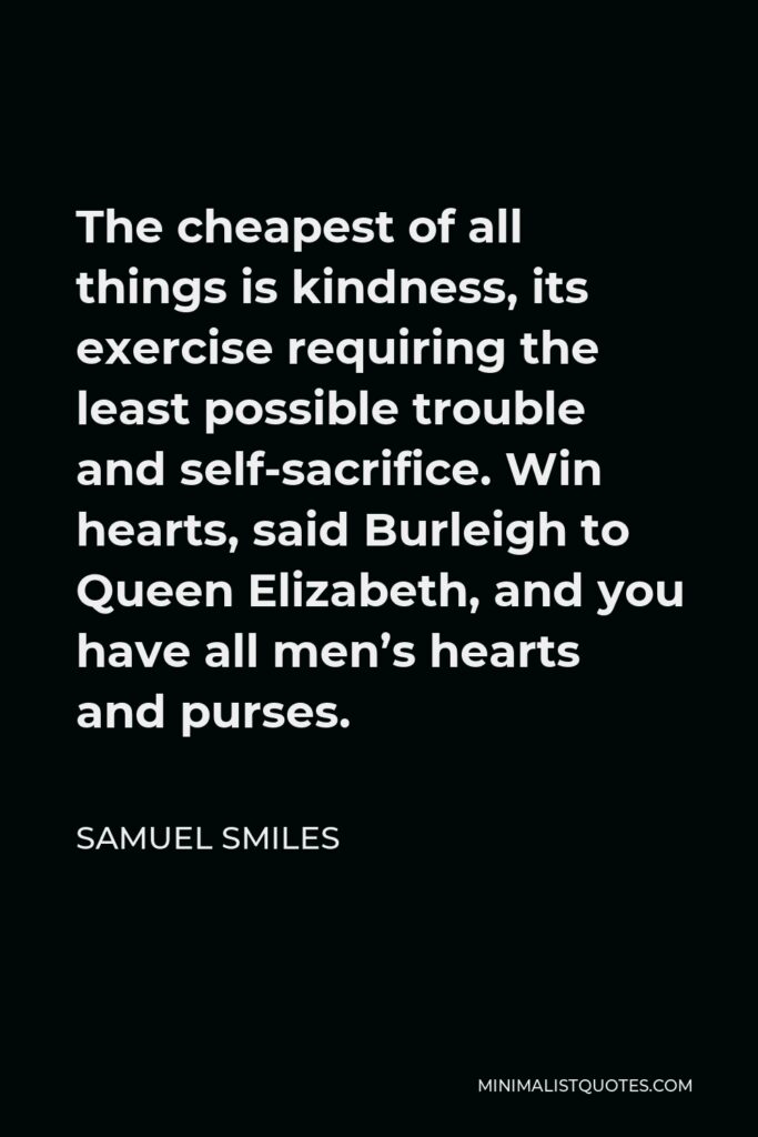 Samuel Smiles Quote - The cheapest of all things is kindness, its exercise requiring the least possible trouble and self-sacrifice. Win hearts, said Burleigh to Queen Elizabeth, and you have all men’s hearts and purses.
