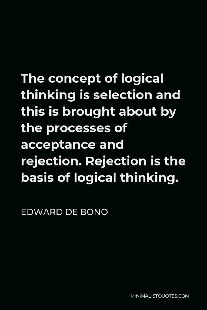 Edward de Bono Quote - The concept of logical thinking is selection and this is brought about by the processes of acceptance and rejection. Rejection is the basis of logical thinking.