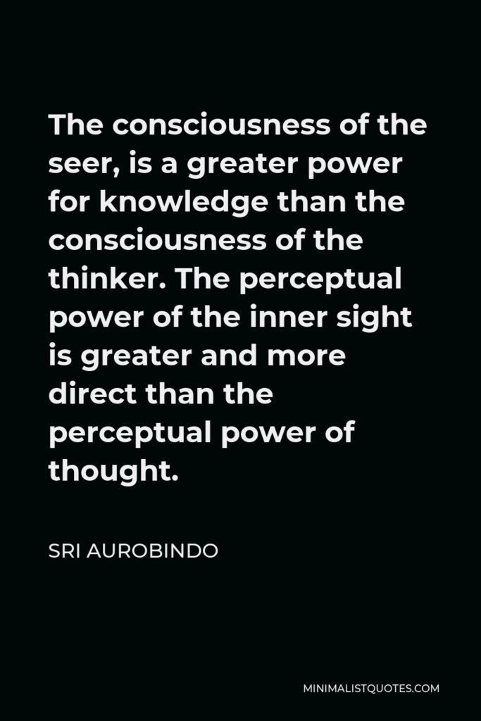 Sri Aurobindo Quote - The consciousness of the seer, is a greater power for knowledge than the consciousness of the thinker. The perceptual power of the inner sight is greater and more direct than the perceptual power of thought.