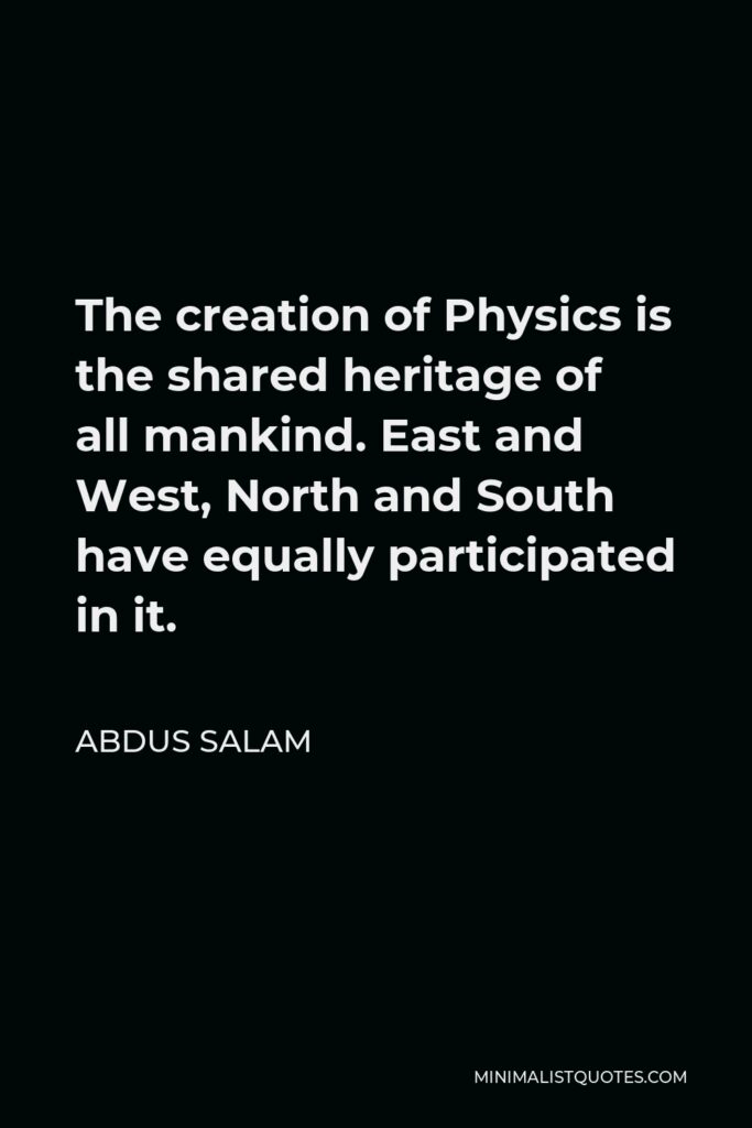 Abdus Salam Quote - The creation of Physics is the shared heritage of all mankind. East and West, North and South have equally participated in it.
