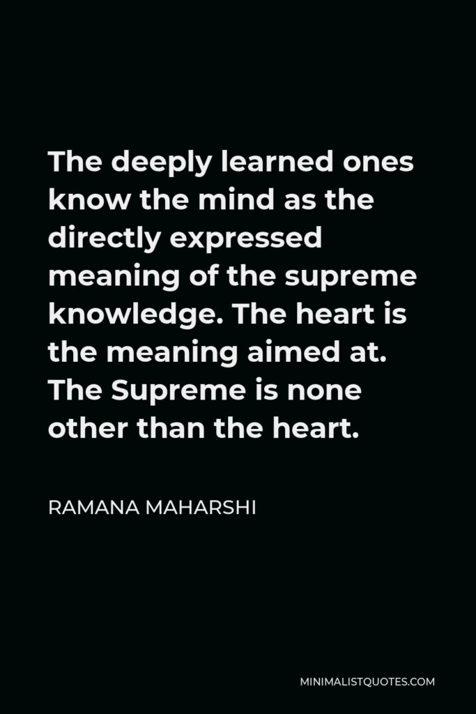 Ramana Maharshi Quote - The deeply learned ones know the mind as the directly expressed meaning of the supreme knowledge. The heart is the meaning aimed at. The Supreme is none other than the heart.