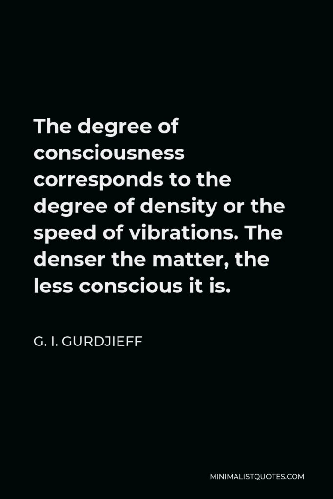 G. I. Gurdjieff Quote - The degree of consciousness corresponds to the degree of density or the speed of vibrations. The denser the matter, the less conscious it is.