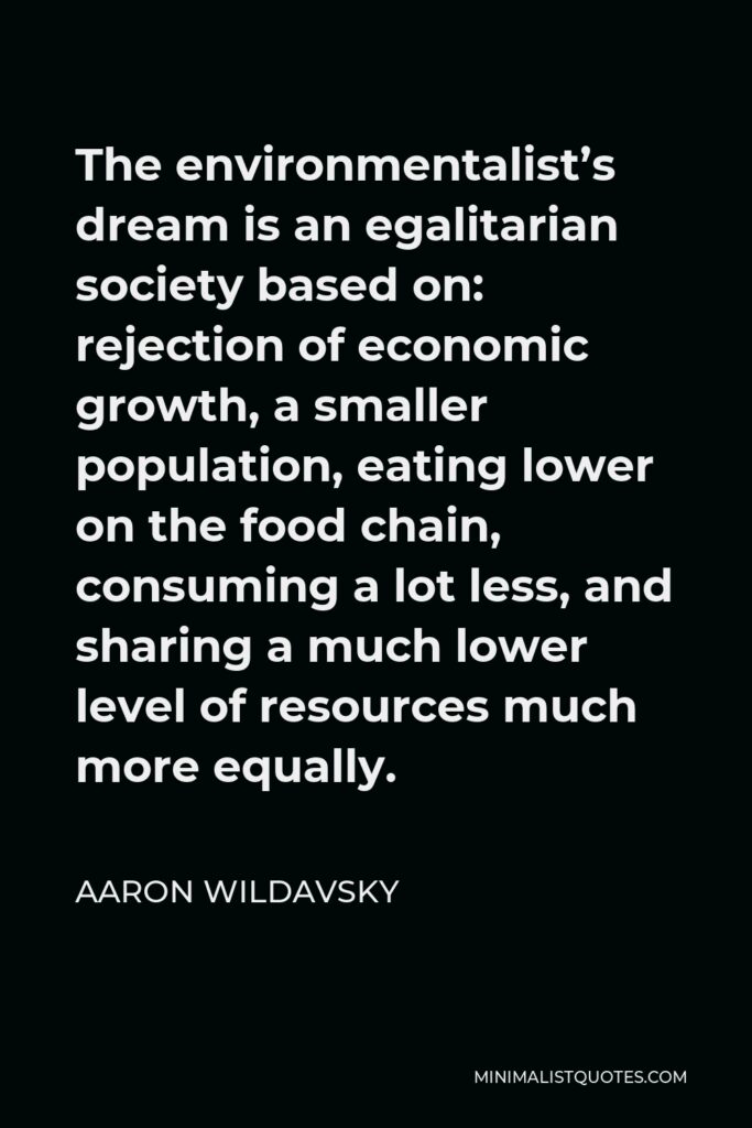 Aaron Wildavsky Quote - The environmentalist’s dream is an egalitarian society based on: rejection of economic growth, a smaller population, eating lower on the food chain, consuming a lot less, and sharing a much lower level of resources much more equally.
