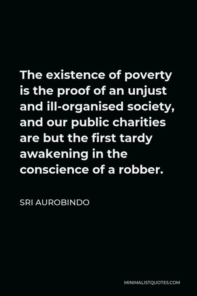 Sri Aurobindo Quote - The existence of poverty is the proof of an unjust and ill-organised society, and our public charities are but the first tardy awakening in the conscience of a robber.