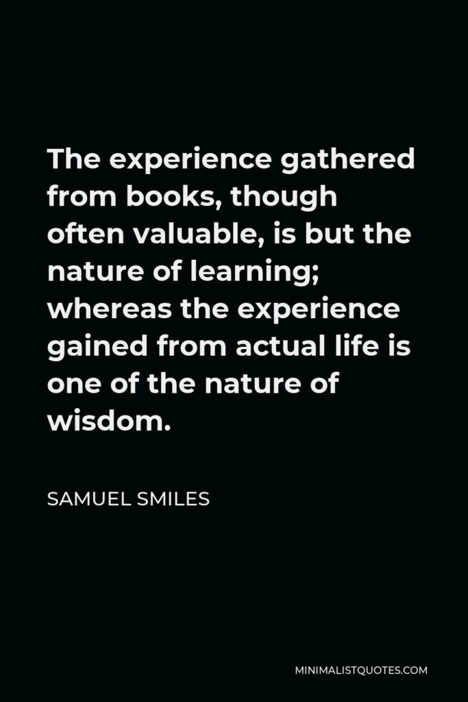 Samuel Smiles Quote - The experience gathered from books, though often valuable, is but the nature of learning; whereas the experience gained from actual life is one of the nature of wisdom.