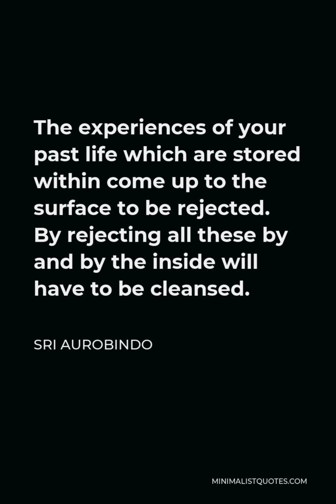 Sri Aurobindo Quote - The experiences of your past life which are stored within come up to the surface to be rejected. By rejecting all these by and by the inside will have to be cleansed.