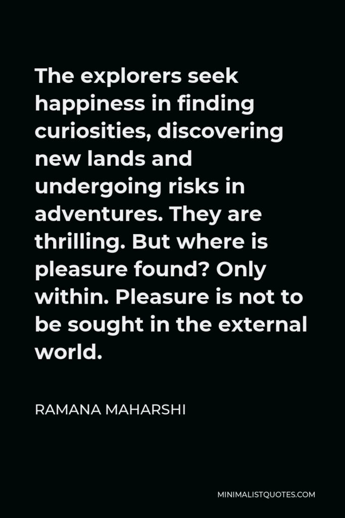 Ramana Maharshi Quote - The explorers seek happiness in finding curiosities, discovering new lands and undergoing risks in adventures. They are thrilling. But where is pleasure found? Only within. Pleasure is not to be sought in the external world.