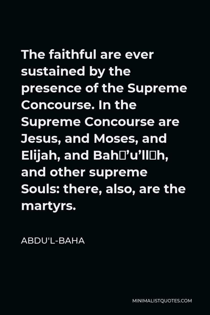 Abdu'l-Baha Quote - The faithful are ever sustained by the presence of the Supreme Concourse. In the Supreme Concourse are Jesus, and Moses, and Elijah, and Bahá’u’lláh, and other supreme Souls: there, also, are the martyrs.