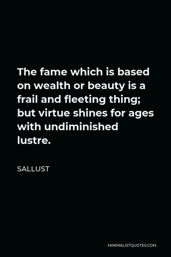Sallust Quote - The fame which is based on wealth or beauty is a frail and fleeting thing; but virtue shines for ages with undiminished lustre.