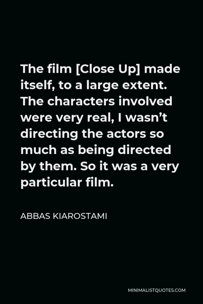 Abbas Kiarostami Quote - The film [Close Up] made itself, to a large extent. The characters involved were very real, I wasn’t directing the actors so much as being directed by them. So it was a very particular film.