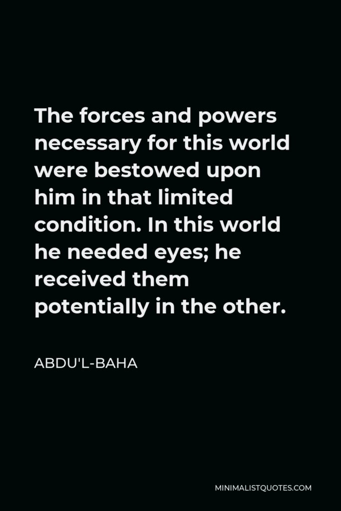 Abdu'l-Baha Quote - The forces and powers necessary for this world were bestowed upon him in that limited condition. In this world he needed eyes; he received them potentially in the other.