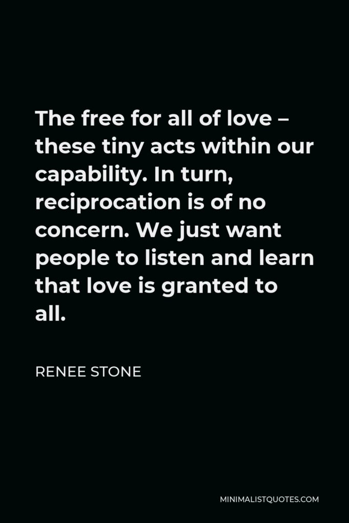 Renee Stone Quote - The free for all of love – these tiny acts within our capability. In turn, reciprocation is of no concern. We just want people to listen and learn that love is granted to all.