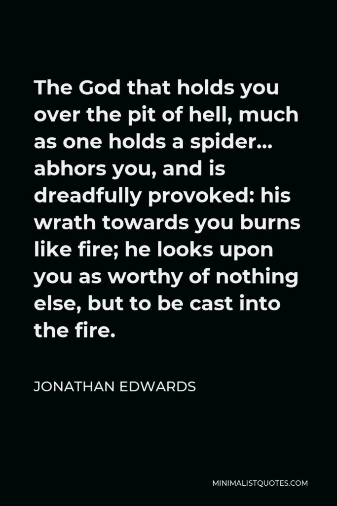 Jonathan Edwards Quote - The God that holds you over the pit of hell, much as one holds a spider… abhors you, and is dreadfully provoked: his wrath towards you burns like fire; he looks upon you as worthy of nothing else, but to be cast into the fire.