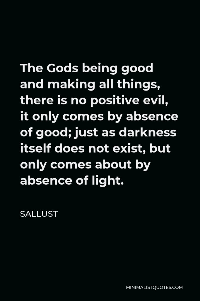 Sallust Quote - The Gods being good and making all things, there is no positive evil, it only comes by absence of good; just as darkness itself does not exist, but only comes about by absence of light.