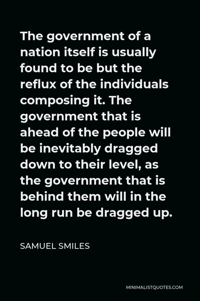 Samuel Smiles Quote - The government of a nation itself is usually found to be but the reflux of the individuals composing it. The government that is ahead of the people will be inevitably dragged down to their level, as the government that is behind them will in the long run be dragged up.