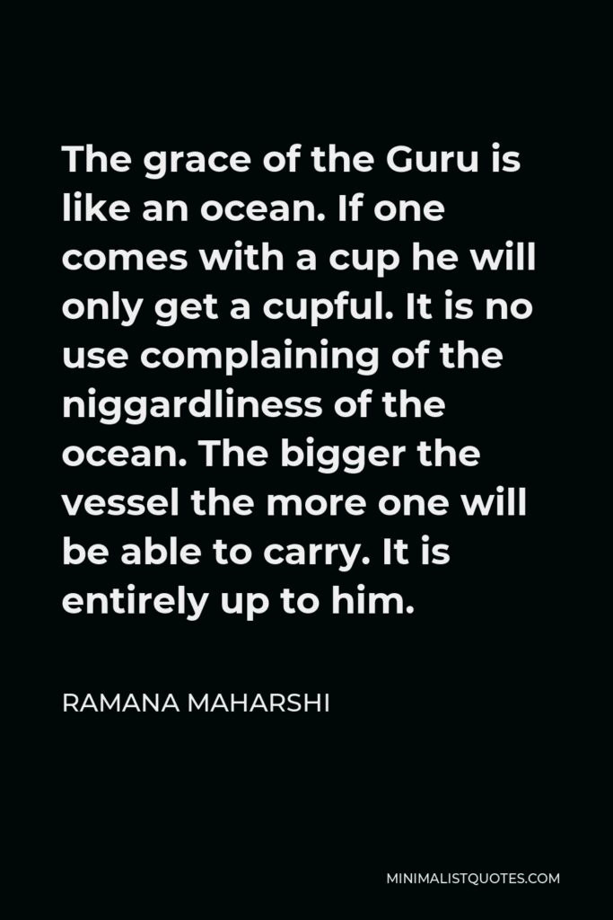 Ramana Maharshi Quote - The grace of the Guru is like an ocean. If one comes with a cup he will only get a cupful. It is no use complaining of the niggardliness of the ocean. The bigger the vessel the more one will be able to carry. It is entirely up to him.