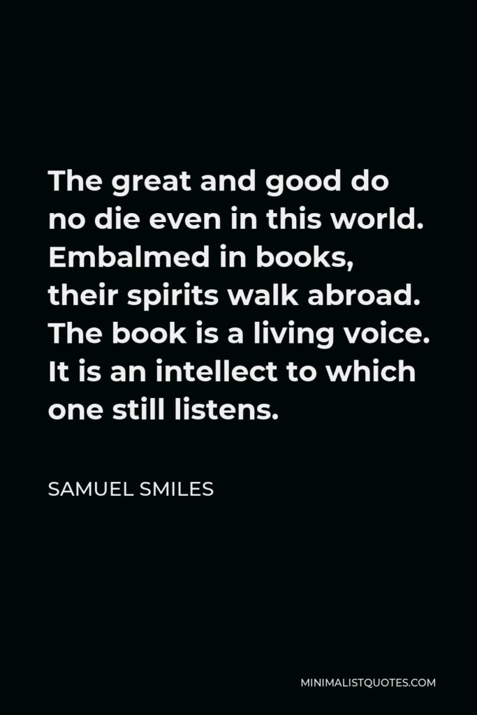 Samuel Smiles Quote - The great and good do no die even in this world. Embalmed in books, their spirits walk abroad. The book is a living voice. It is an intellect to which one still listens.