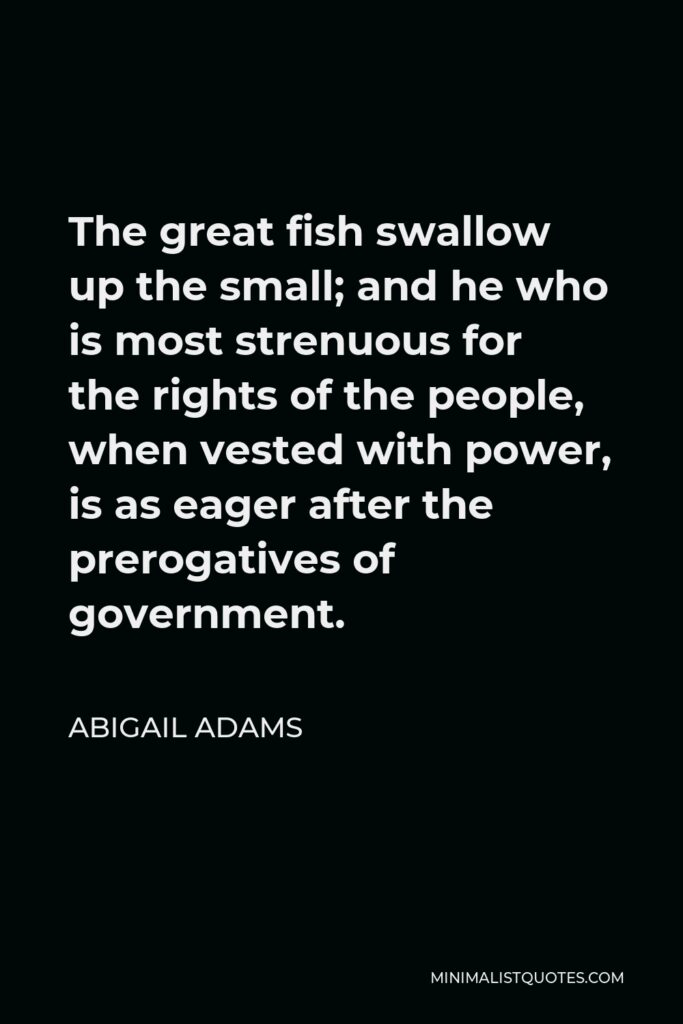 Abigail Adams Quote - The great fish swallow up the small; and he who is most strenuous for the rights of the people, when vested with power, is as eager after the prerogatives of government.