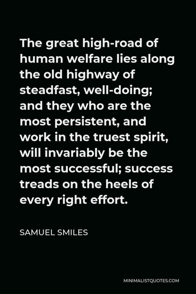 Samuel Smiles Quote - The great high-road of human welfare lies along the old highway of steadfast, well-doing; and they who are the most persistent, and work in the truest spirit, will invariably be the most successful; success treads on the heels of every right effort.