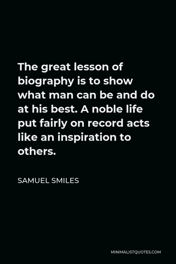 Samuel Smiles Quote - The great lesson of biography is to show what man can be and do at his best. A noble life put fairly on record acts like an inspiration to others.