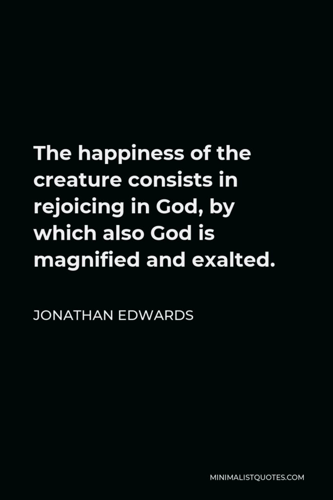 Jonathan Edwards Quote - The happiness of the creature consists in rejoicing in God, by which also God is magnified and exalted.