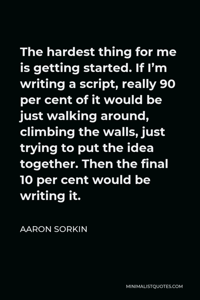 Aaron Sorkin Quote - The hardest thing for me is getting started. If I’m writing a script, really 90 per cent of it would be just walking around, climbing the walls, just trying to put the idea together. Then the final 10 per cent would be writing it.