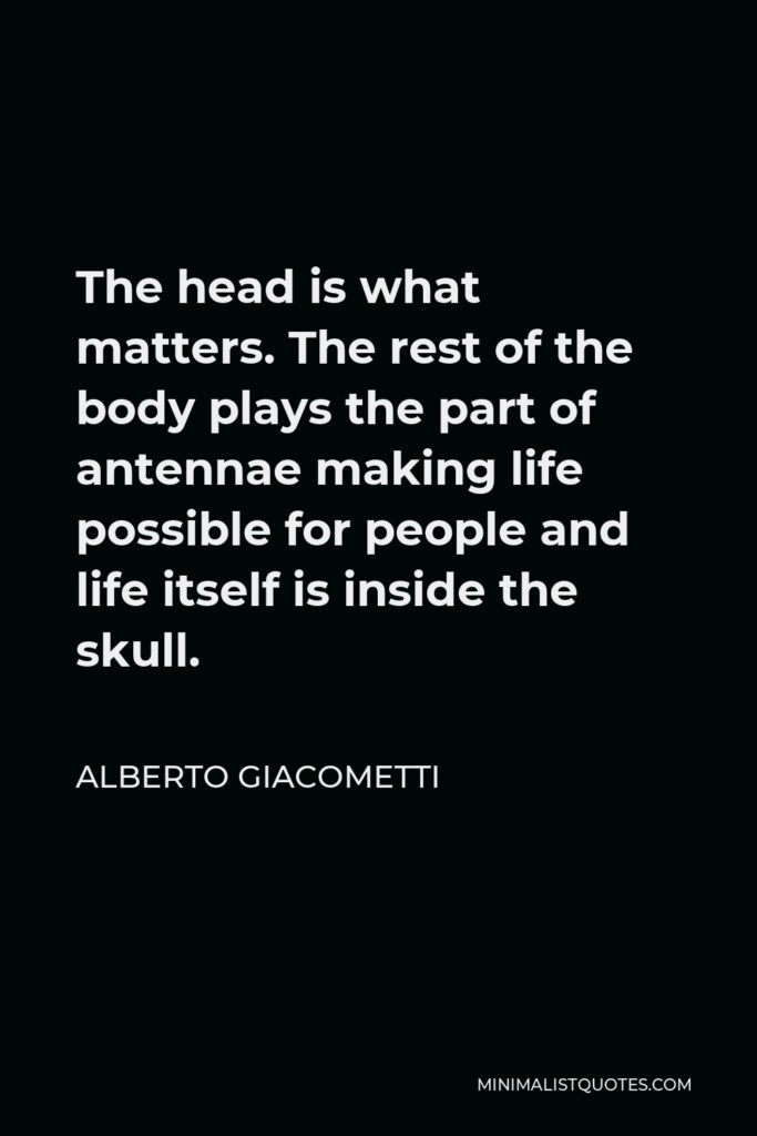 Alberto Giacometti Quote - The head is what matters. The rest of the body plays the part of antennae making life possible for people and life itself is inside the skull.