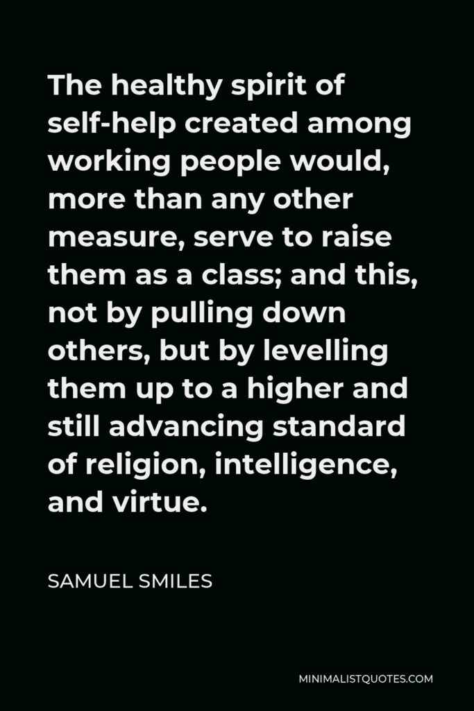 Samuel Smiles Quote - The healthy spirit of self-help created among working people would, more than any other measure, serve to raise them as a class; and this, not by pulling down others, but by levelling them up to a higher and still advancing standard of religion, intelligence, and virtue.