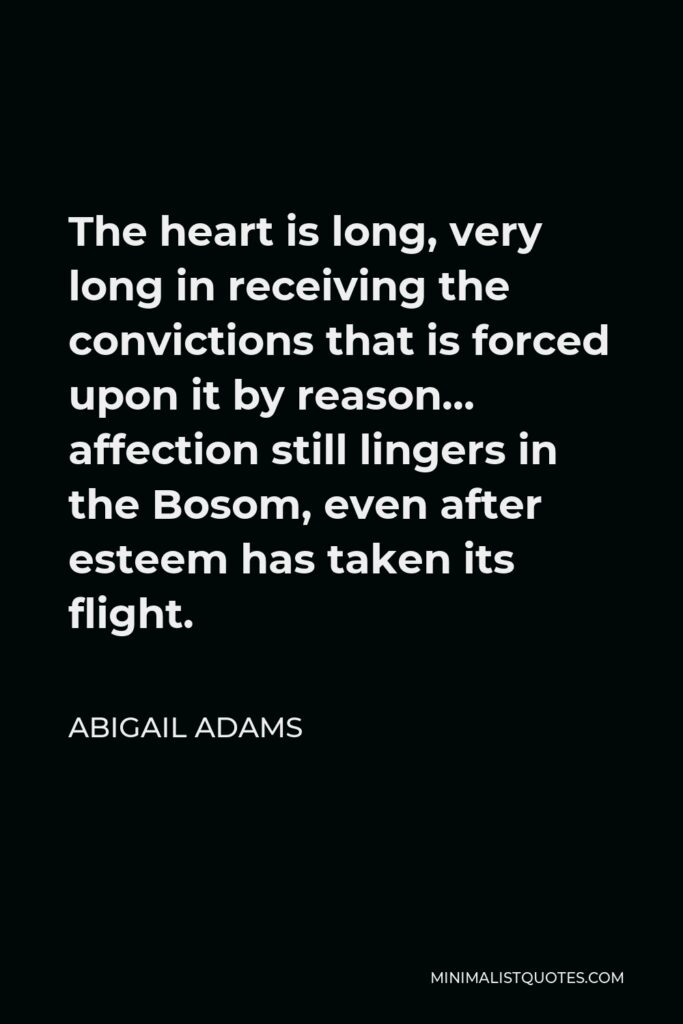 Abigail Adams Quote - The heart is long, very long in receiving the convictions that is forced upon it by reason… affection still lingers in the Bosom, even after esteem has taken its flight.