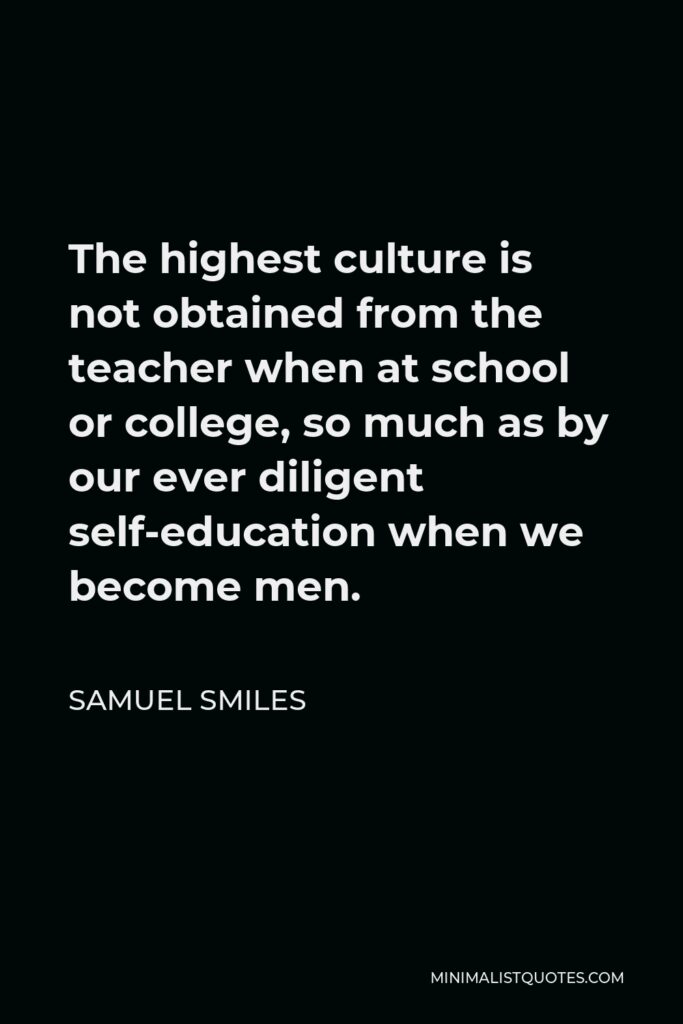 Samuel Smiles Quote - The highest culture is not obtained from the teacher when at school or college, so much as by our ever diligent self-education when we become men.