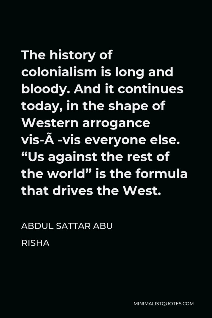 Abdul Sattar Abu Risha Quote - The history of colonialism is long and bloody. And it continues today, in the shape of Western arrogance vis-à-vis everyone else. “Us against the rest of the world” is the formula that drives the West.